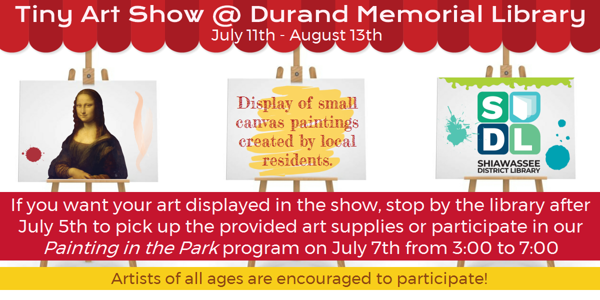 Tiny Art Show @ Durand Memorial Library. From July 11th to August 13th. Display of small canvas paintings created by local residents. If you want your art displayed in the show, stop by the library after July 5th to pick up the provided art supplies or participate in our Painting in the Park program on July 7th from 3:00 to 7:00. Artists of all ages are encouraged to participate!