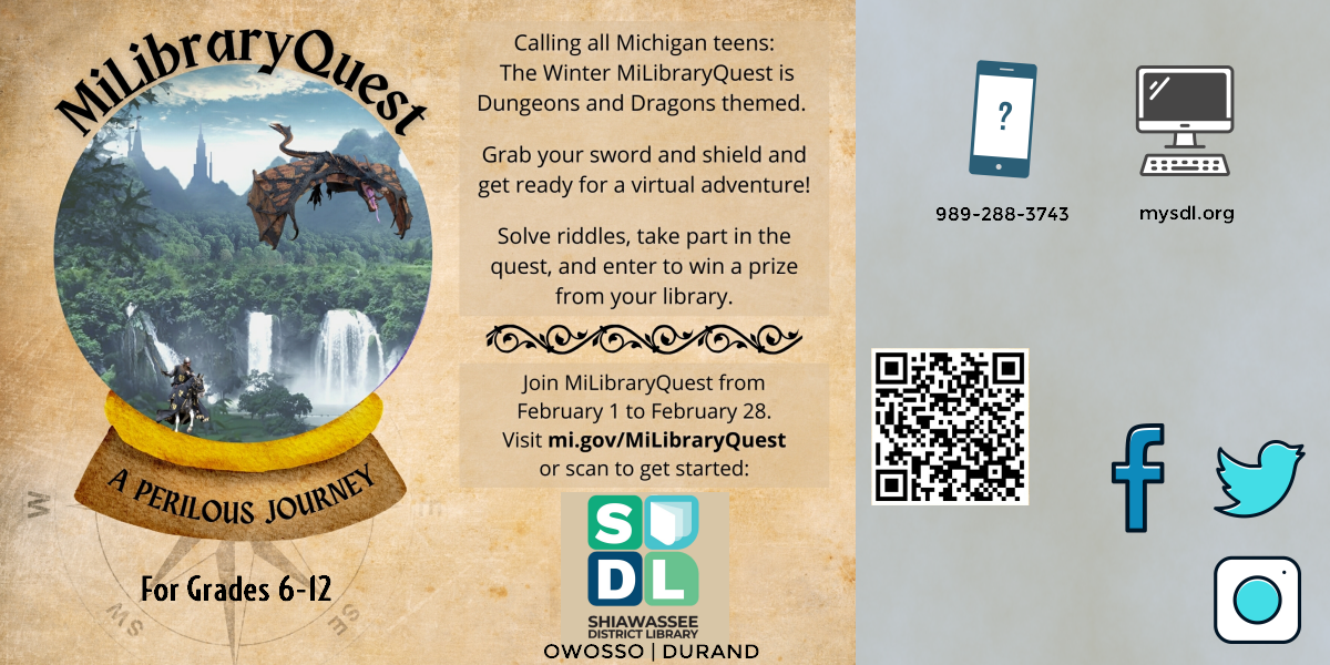 MiLibraryQuest @ Shiawassee District Library. Calling all Michigan teens: The Winter MiLibraryQuest is Dunegons and Dragons themed. Grab your sword and shield and get ready for a virtual adventure! Solve riddles, take part in the quest, and enter to win a prize from your library. Join MiLibraryQuest from February 1st to February 28th. Visit mi.gov/MiLibraryQuest.