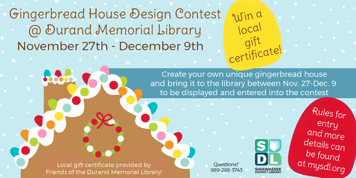 Image of a Gingerbrad house roof. Text reads "Gingerbread house design contest. November 27th through December 9th. Create your own unique gingerbread house and bring it to the library between Nov. 27 through Dec. 9 to be displayed and entered into the contest. Win a local gift card! Local gift certificate provided by Friends of the Durand Memorial Library."