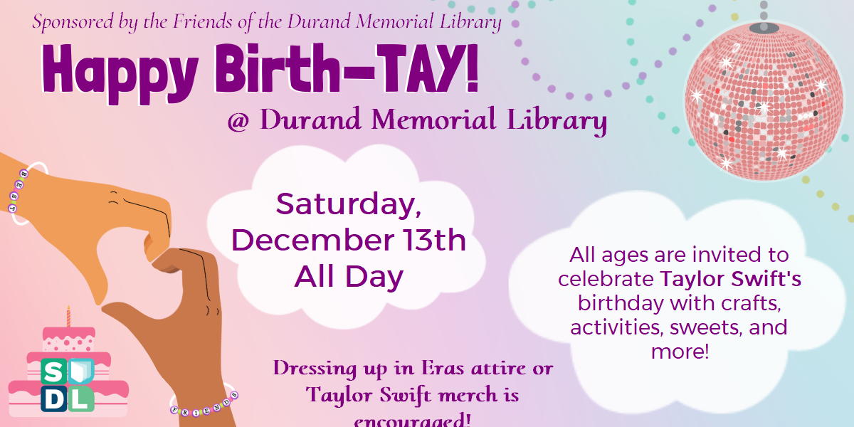 Happy Birth-TAY! @ Durand Memorial Library. Saturday, December 13th, all day. All ages are invited to celebrate Taylor Swift's birthday with crafts, activities, sweets, and more! Dressing up in Eras attire or Taylor Swift merch is encouraged!