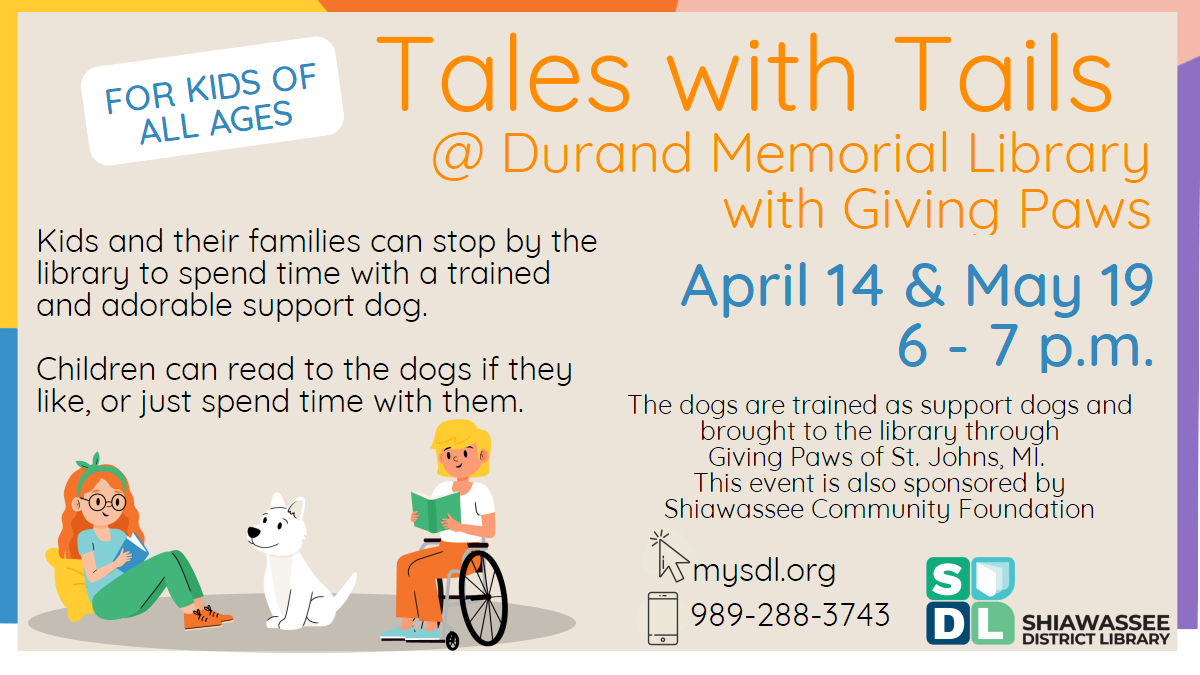 Tales with Tails @ Durand Memorial Library with Giving Paws. April 14th and May 19th from 6 until 7 p.m. For kids of all ages! Kids and their families can stop by the library to spend time with a trained and adorable support dog. Children can read to the dogs if they like, or just spend time with them. The dogs are trained as support dogs and brough to the library through Giving Paws of St. Johns, MI. This event is also sponsored by Shiawassee Community Foundation.