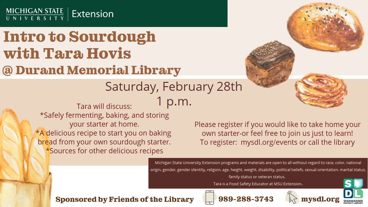 Intro to Sourdough with Tara Hovis @ Durand Memorial Library. Saturday, February 28th 1 p.m. Tara will discuss: *Safely fermenting, baking, and storing your starter at home. *A delicious recipe to start you on baking  bread from your own sourdough starter. *Sources for other delicious recipes. Please register if you would like to take home your own starter-or feel free to join us just to learn! To register:  mysdl.org/events or call the library. Sponsored by Friends of the Library