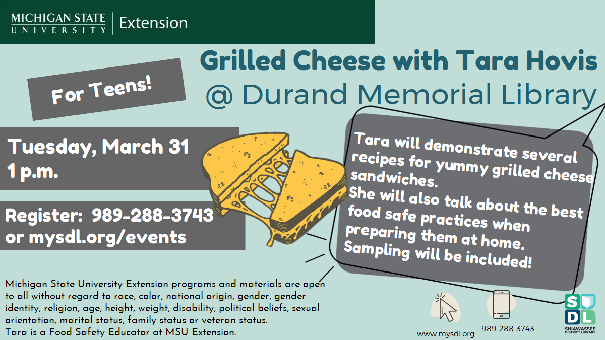 Hands-on Grilled Cheese Class with Tara Hovis @ Durand Memorial Library. For teens! Tuesday, March 31 at 1 p.m. Register:  989-288-3743 or mysdl.org/events. Teens! Level Up Your Grilled Cheese Skills! Join Tara for a hands-on class where you’ll make delicious grilled cheeses and master the basics of food safety — Clean, Separate, Cook, and Chill! Michigan State University Extension programs and materials are open to all without regard to race, color, national origin, gender, gender identity, religion, age,