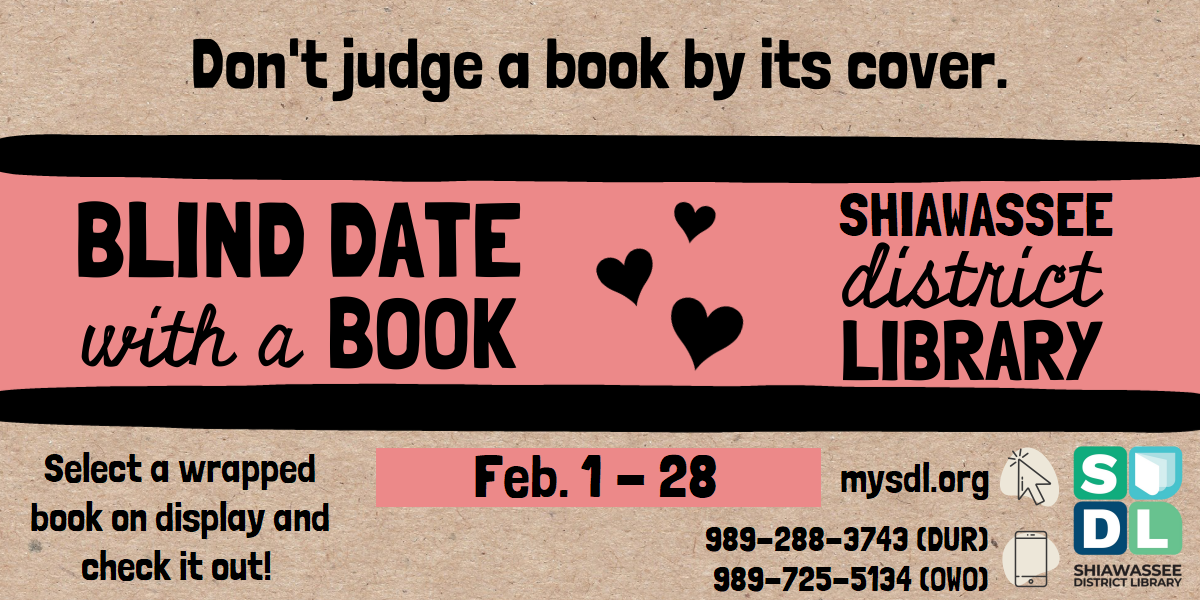 Blind Date with a Book @ Shiawassee District Library. Don't judge a book by its cover! Select a wrapped book on display and check it out. Lasts from February 1st through the 28th.