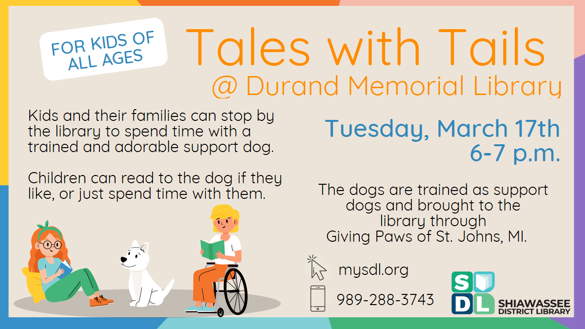 Tales with Tails @ Durand Memorial Library. Tuesday, March 17th at 6 p.m. Kids and their families can stop by the library to spend time with a trained and adorable support dog.    Children can read to the dog if they like, or just spend time with them. The dogs are trained as support dogs and brought to the library through Giving Paws of St. Johns, MI. For kids of all ages